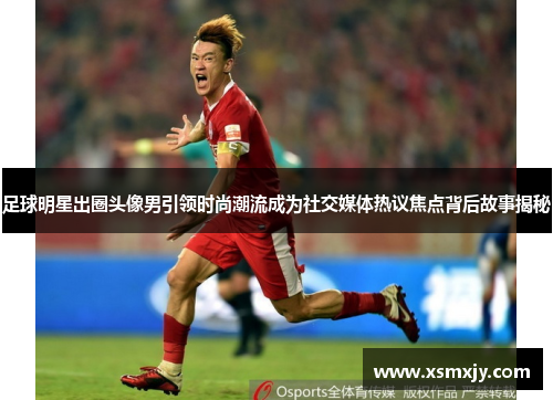 足球明星出圈头像男引领时尚潮流成为社交媒体热议焦点背后故事揭秘