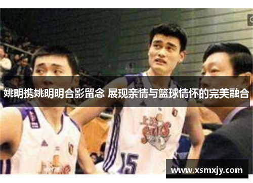 姚明携姚明明合影留念 展现亲情与篮球情怀的完美融合