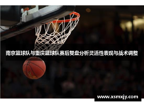 南京篮球队与重庆篮球队赛后复盘分析灵活性表现与战术调整